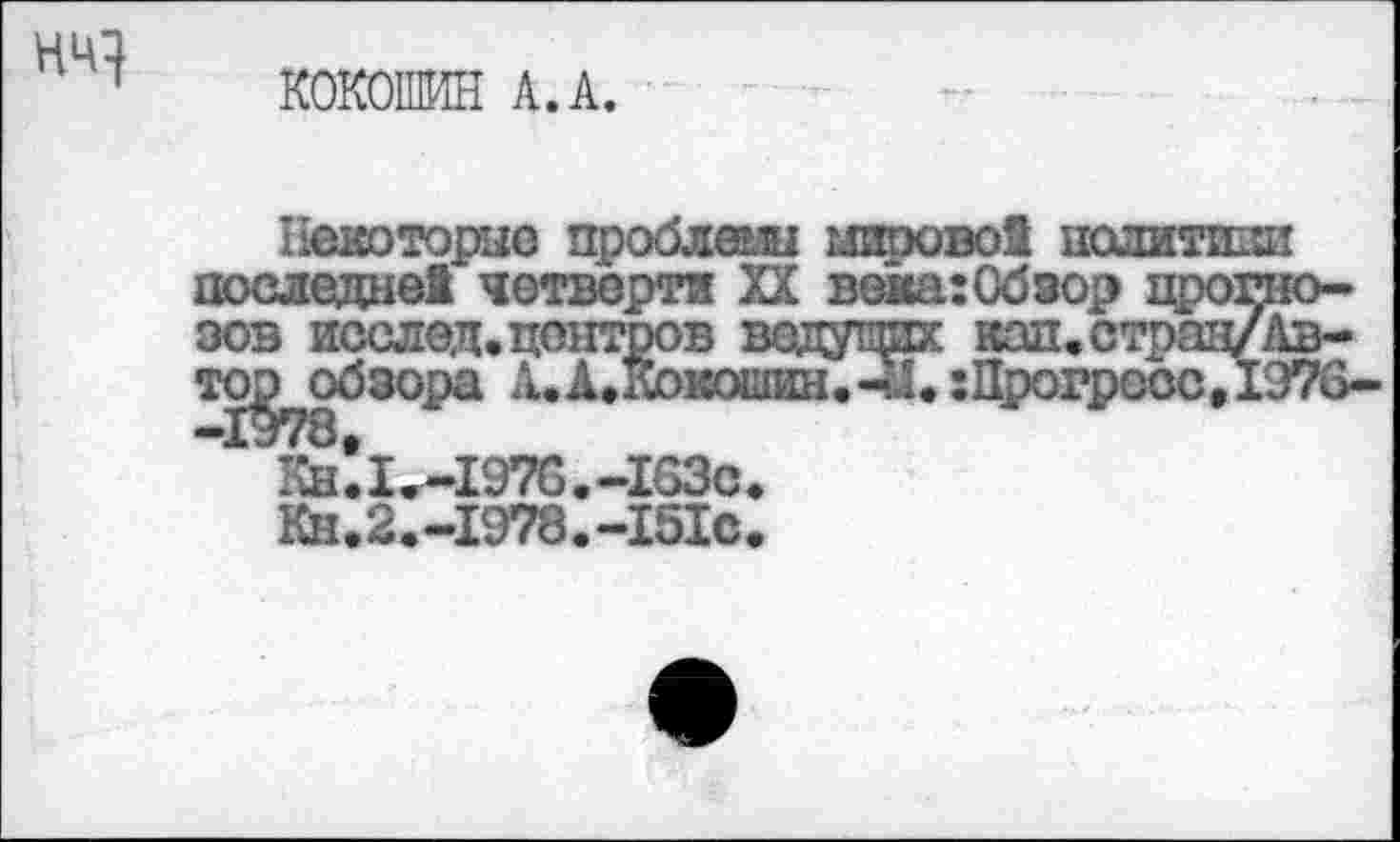 ﻿НИ}
КОКОШИН А.А.
Некоторые проблемы мировой политики последней четверти XX века:Обзор прогнозов исслед.центров ведущих кап.страи/Ав-то^обзора А.А.Кокошин.чЛ.:Прогресс,1976-
Кн!и-1970.-1НЗс.
Кн.2.-1978.-151с.